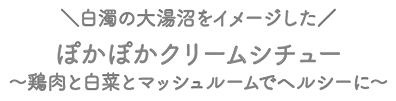 白濁の大湯沼をイメージした ぽかぽかクリームシチュー ～鶏肉と白菜とマッシュルームでヘルシーに～