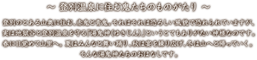 登別温泉に住む鬼たちのものがたり 登別のとある山奥に住む、赤鬼と青鬼。それはそれはとても恐ろしい風貌で恐れられていますが、実は地獄谷と登別温泉を守る「湯鬼神（ゆきじん）」というとてもありがたい神様なのです。春に目覚めて山里へ。夏はみんなと舞い踊り、秋は宴を繰り広げ、冬は山へと帰っていく。そんな湯鬼神たちのおはなしです。